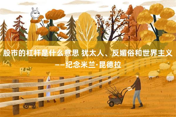 股市的杠杆是什么意思 犹太人、反媚俗和世界主义——纪念米兰·昆德拉