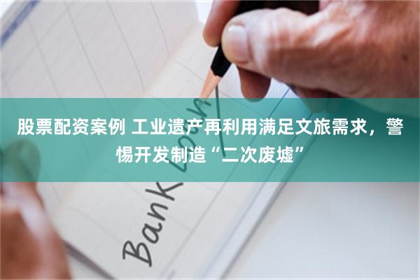 股票配资案例 工业遗产再利用满足文旅需求，警惕开发制造“二次废墟”