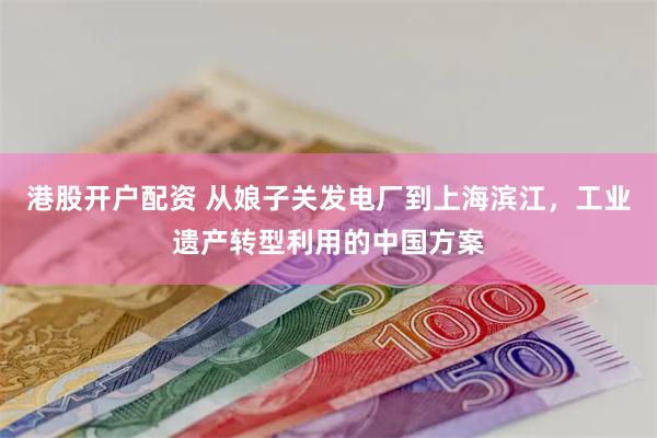 港股开户配资 从娘子关发电厂到上海滨江，工业遗产转型利用的中国方案