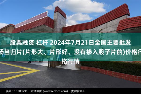 股票融资 杠杆 2024年7月21日全国主要批发市场当归片(片形大、片形好、没有掺入股子片的)价格行情