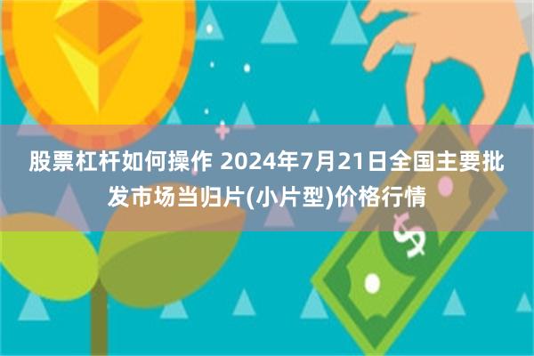 股票杠杆如何操作 2024年7月21日全国主要批发市场当归片(小片型)价格行情