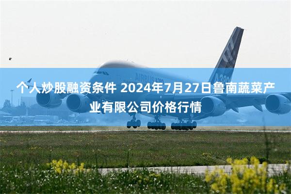 个人炒股融资条件 2024年7月27日鲁南蔬菜产业有限公司价格行情