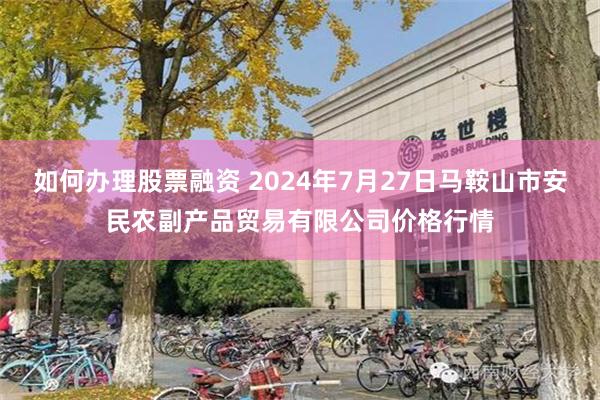 如何办理股票融资 2024年7月27日马鞍山市安民农副产品贸易有限公司价格行情