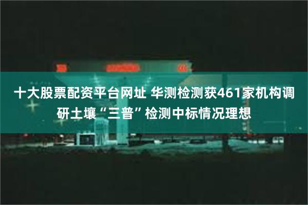 十大股票配资平台网址 华测检测获461家机构调研土壤“三普”检测中标情况理想