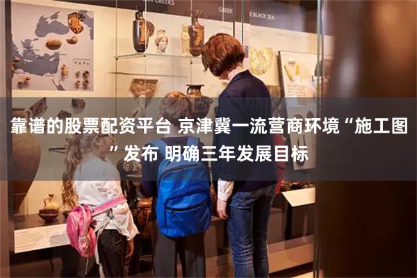 靠谱的股票配资平台 京津冀一流营商环境“施工图”发布 明确三年发展目标