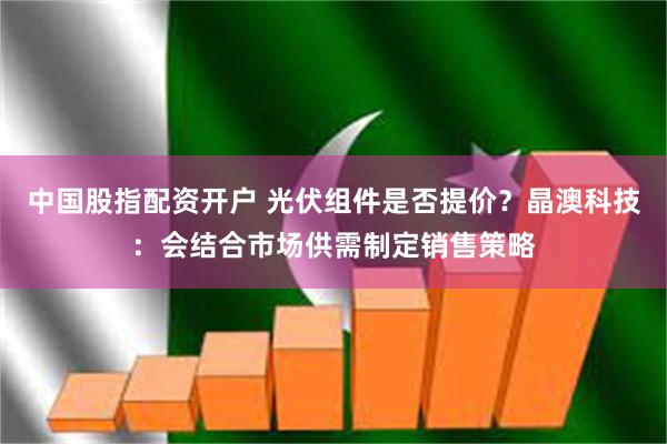 中国股指配资开户 光伏组件是否提价？晶澳科技：会结合市场供需制定销售策略