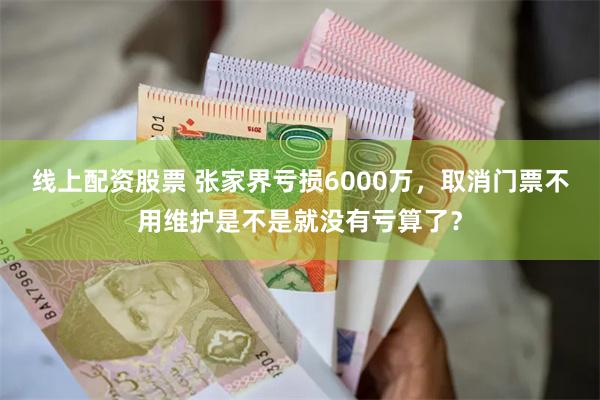 线上配资股票 张家界亏损6000万，取消门票不用维护是不是就没有亏算了？