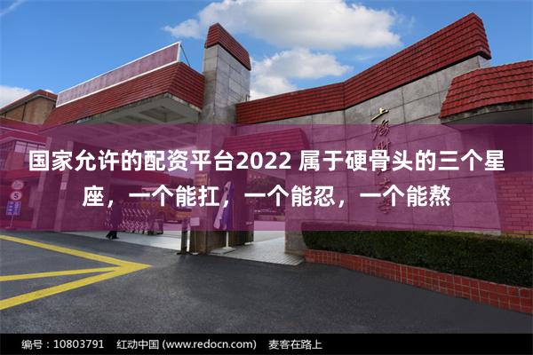 国家允许的配资平台2022 属于硬骨头的三个星座，一个能扛，一个能忍，一个能熬