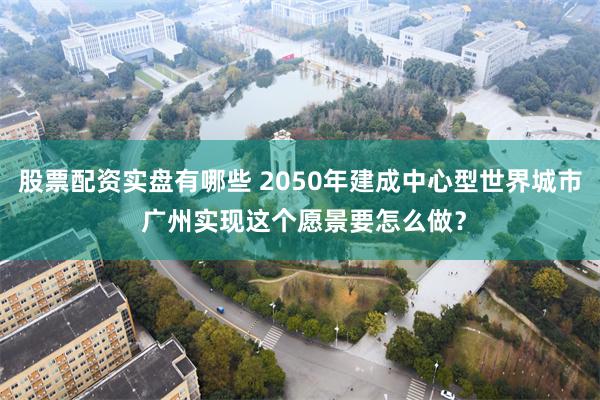 股票配资实盘有哪些 2050年建成中心型世界城市 广州实现这个愿景要怎么做？