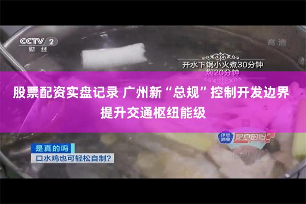 股票配资实盘记录 广州新“总规”控制开发边界 提升交通枢纽能级