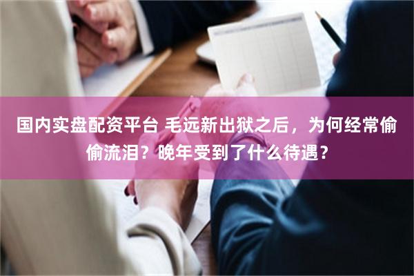 国内实盘配资平台 毛远新出狱之后，为何经常偷偷流泪？晚年受到了什么待遇？