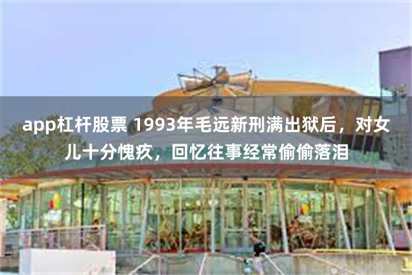 app杠杆股票 1993年毛远新刑满出狱后，对女儿十分愧疚，回忆往事经常偷偷落泪