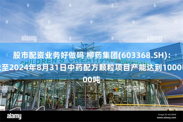 股市配资业务好做吗 柳药集团(603368.SH)：截至2024年8月31日中药配方颗粒项目产能达到1000吨