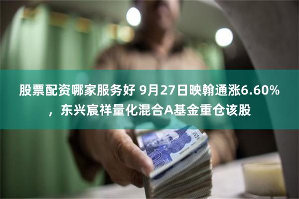 股票配资哪家服务好 9月27日映翰通涨6.60%，东兴宸祥量化混合A基金重仓该股