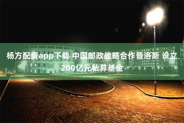 杨方配资app下载 中国邮政战略合作普洛斯 设立200亿元私募基金