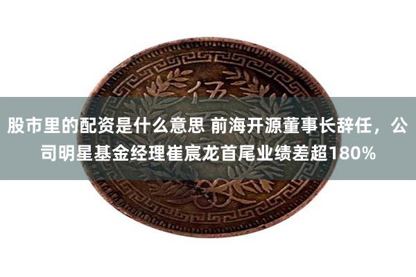 股市里的配资是什么意思 前海开源董事长辞任，公司明星基金经理崔宸龙首尾业绩差超180%