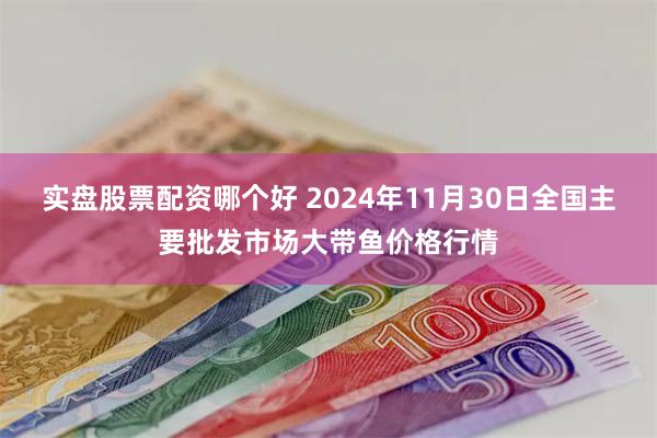 实盘股票配资哪个好 2024年11月30日全国主要批发市场大带鱼价格行情