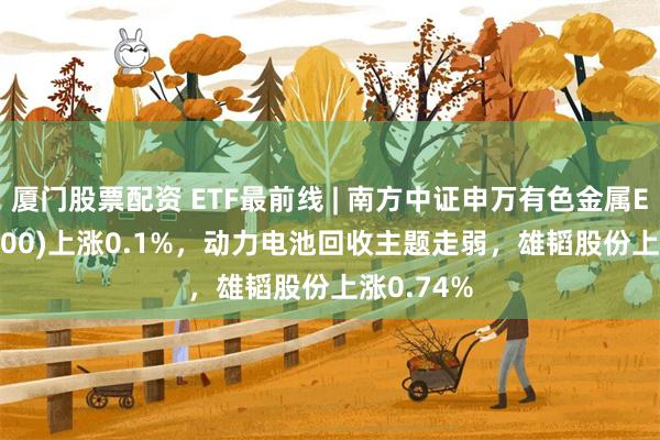 厦门股票配资 ETF最前线 | 南方中证申万有色金属ETF(512400)上涨0.1%，动力电池回收主题走弱，雄韬股份上涨0.74%