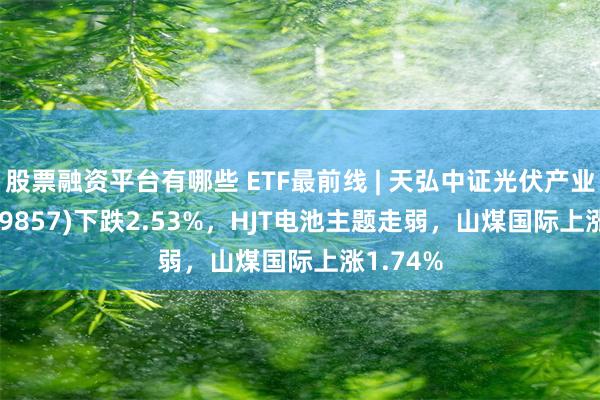 股票融资平台有哪些 ETF最前线 | 天弘中证光伏产业ETF(159857)下跌2.53%，HJT电池主题走弱，山煤国际上涨1.74%