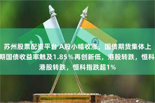 苏州股票配资平台 A股小幅收涨，国债期货集体上涨，10年期国债收益率触及1.85％再创新低，港股转跌，恒科指跌超1%