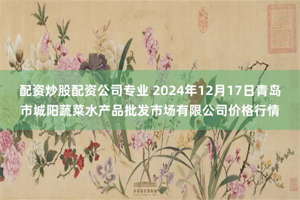 配资炒股配资公司专业 2024年12月17日青岛市城阳蔬菜水产品批发市场有限公司价格行情