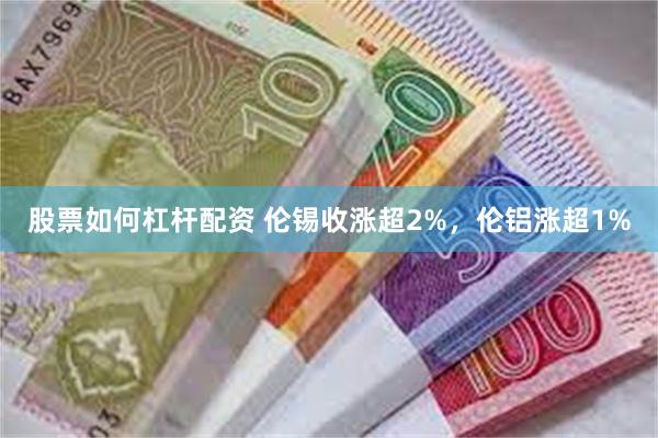 股票如何杠杆配资 伦锡收涨超2%，伦铝涨超1%