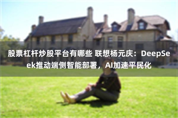 股票杠杆炒股平台有哪些 联想杨元庆：DeepSeek推动端侧智能部署，AI加速平民化