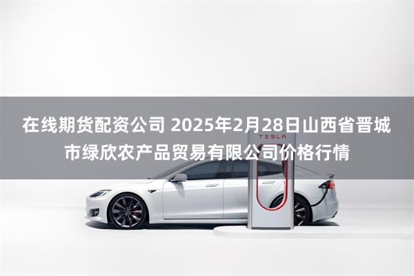 在线期货配资公司 2025年2月28日山西省晋城市绿欣农产品贸易有限公司价格行情