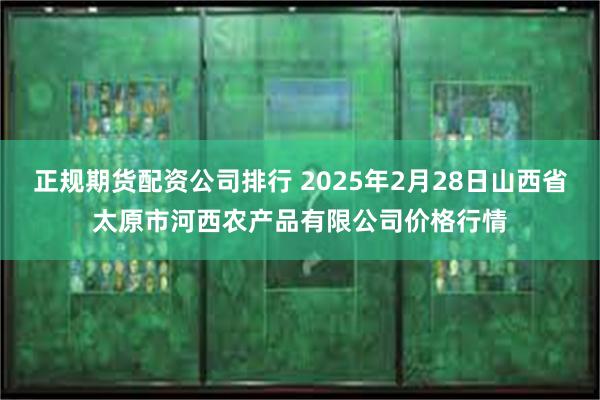 正规期货配资公司排行 2025年2月28日山西省太原市河西农产品有限公司价格行情