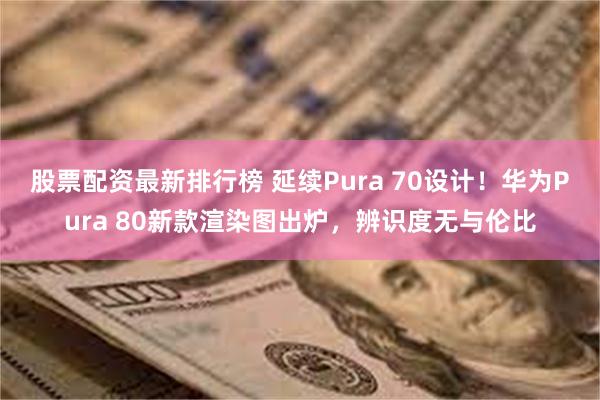 股票配资最新排行榜 延续Pura 70设计！华为Pura 80新款渲染图出炉，辨识度无与伦比