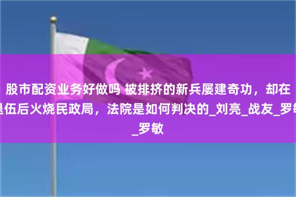 股市配资业务好做吗 被排挤的新兵屡建奇功，却在退伍后火烧民政局，法院是如何判决的_刘亮_战友_罗敏