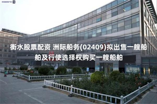 衡水股票配资 洲际船务(02409)拟出售一艘船舶及行使选择权购买一艘船舶